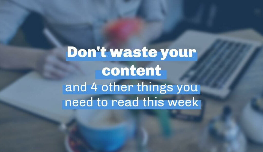 Don’t waste your content and 4 other things you need to read